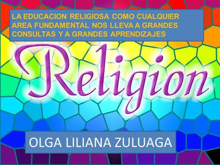   LA EDUCACION RELIGIOSA COMO CUALQUIER AREA FUNDAMENTAL NOS LLEVA A GRANDES CONSULTAS Y A GRANDES APRENDIZAJES. OLGA LILIANA ZULUAGA.