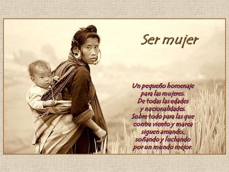 Ser mujer Un pequeño homenaje para las mujeres. De todas las edades y nacionalidades. Sobre todo para las que contra viento y marea siguen amando, soñando.