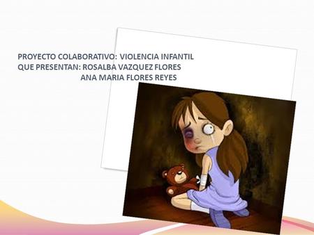 PROYECTO COLABORATIVO: VIOLENCIA INFANTIL QUE PRESENTAN: ROSALBA VAZQUEZ FLORES ANA MARIA FLORES REYES.