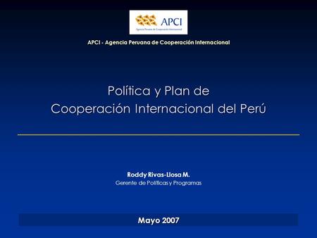 Política y Plan de Cooperación Internacional del Perú APCI - Agencia Peruana de Cooperación Internacional Mayo 2007 Roddy Rivas-Llosa M. Gerente de Políticas.