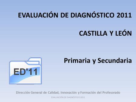 EVALUACIÓN DE DIAGNÓSTICO 2011 CASTILLA Y LEÓN Primaria y Secundaria Dirección General de Calidad, Innovación y Formación del Profesorado EVALUACIÓN DE.