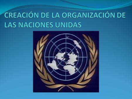 CREACIÓN DE LA ORGANIZACIÓN DE LAS NACIONES UNIDAS
