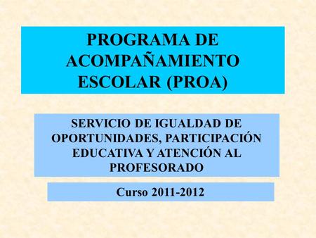 PROGRAMA DE ACOMPAÑAMIENTO ESCOLAR (PROA) SERVICIO DE IGUALDAD DE OPORTUNIDADES, PARTICIPACIÓN EDUCATIVA Y ATENCIÓN AL PROFESORADO Curso 2011-2012.