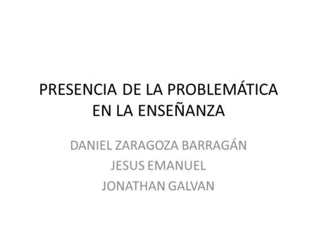 PRESENCIA DE LA PROBLEMÁTICA EN LA ENSEÑANZA DANIEL ZARAGOZA BARRAGÁN JESUS EMANUEL JONATHAN GALVAN.