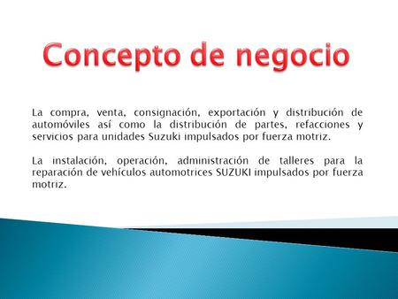 La compra, venta, consignación, exportación y distribución de automóviles así como la distribución de partes, refacciones y servicios para unidades Suzuki.