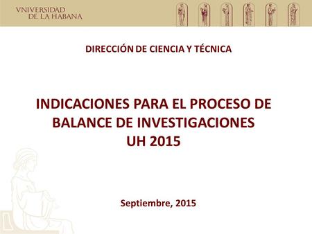 INDICACIONES PARA EL PROCESO DE BALANCE DE INVESTIGACIONES UH 2015 DIRECCIÓN DE CIENCIA Y TÉCNICA Septiembre, 2015.