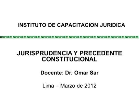 INSTITUTO DE CAPACITACION JURIDICA JURISPRUDENCIA Y PRECEDENTE CONSTITUCIONAL Docente: Dr. Omar Sar Lima – Marzo de 2012.