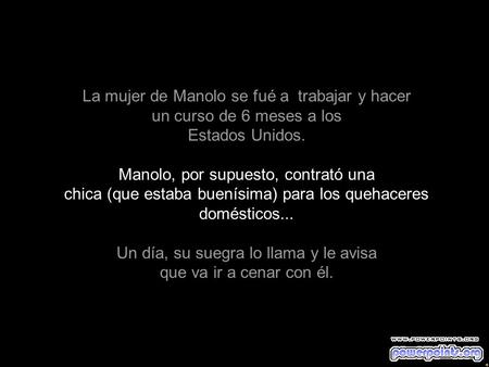 La mujer de Manolo se fué a trabajar y hacer un curso de 6 meses a los Estados Unidos. Manolo, por supuesto, contrató una chica (que estaba buenísima)