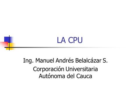 LA CPU Ing. Manuel Andrés Belalcázar S. Corporación Universitaria Autónoma del Cauca.