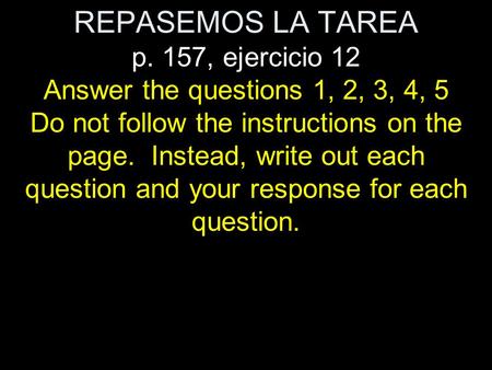 REPASEMOS LA TAREA p. 157, ejercicio 12 Answer the questions 1, 2, 3, 4, 5 Do not follow the instructions on the page. Instead, write out each question.