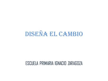 DISEÑA EL CAMBIO ESCUELA PRIMARIA IGNACIO ZARAGOZA.