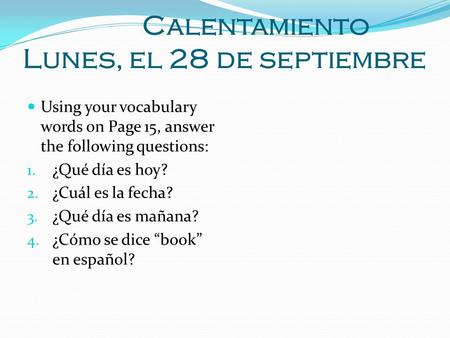 Calentamiento Lunes, el 28 de septiembre Using your vocabulary words on Page 15, answer the following questions: 1. ¿Qué día es hoy? 2. ¿Cuál es la fecha?