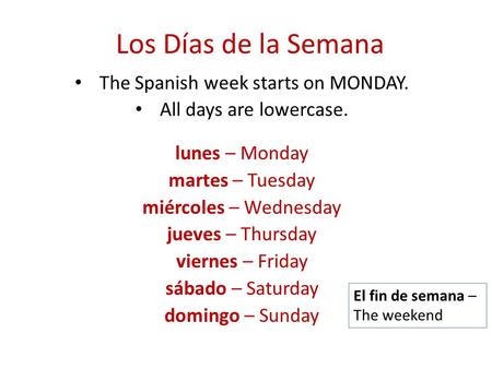 Los Días de la Semana The Spanish week starts on MONDAY. All days are lowercase. lunes – Monday martes – Tuesday miércoles – Wednesday jueves – Thursday.