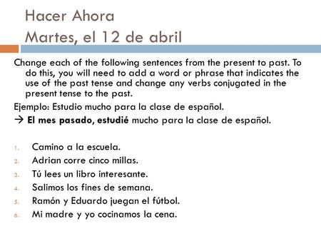 Hacer Ahora Martes, el 12 de abril Change each of the following sentences from the present to past. To do this, you will need to add a word or phrase that.