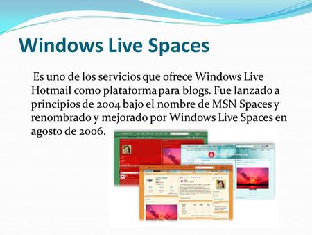 Windows Live Spaces Es uno de los servicios que ofrece Windows Live Hotmail como plataforma para blogs. Fue lanzado a principios de 2004 bajo el nombre.