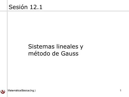 Matemática Básica (Ing.) 1 Sesión 12.1 Sistemas lineales y método de Gauss.