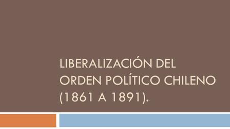 LIBERALIZACIÓN DEL ORDEN POLÍTICO CHILENO (1861 A 1891).