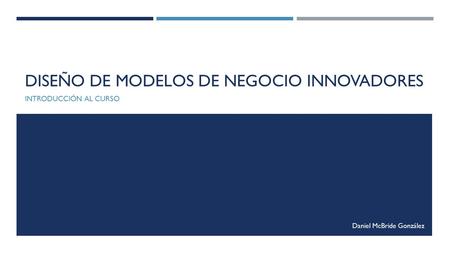 DISEÑO DE MODELOS DE NEGOCIO INNOVADORES INTRODUCCIÓN AL CURSO Daniel McBride González.
