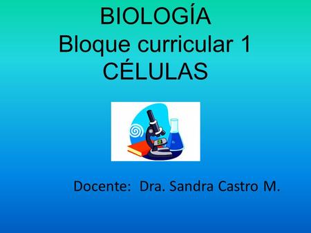 BIOLOGÍA Bloque curricular 1 CÉLULAS Docente: Dra. Sandra Castro M.