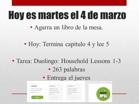 Hoy es martes el 4 de marzo Agarra un libro de la mesa. Hoy: Termina capítulo 4 y lee 5 Tarea: Duolingo: Household Lessons 1-3 263 palabras Entrega el.