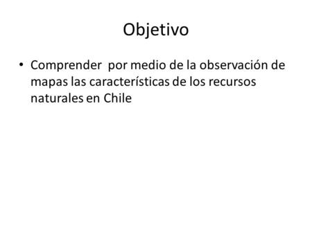 Objetivo Comprender por medio de la observación de mapas las características de los recursos naturales en Chile.