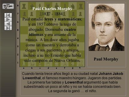 Cuando tenía trece años llegó a su ciudad natal Johann Jakob Lowenthal, el famoso maestro húngaro. Jugaron dos partidas. La primera fue tablas y Lowenthal.