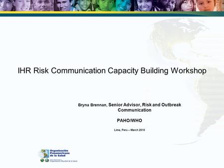 IHR Risk Communication Capacity Building Workshop Bryna Brennan, Senior Advisor, Risk and Outbreak Communication PAHO/WHO Lima, Peru – March 2010.