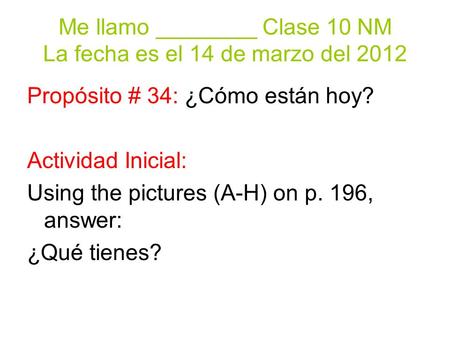 Me llamo ________ Clase 10 NM La fecha es el 14 de marzo del 2012 Propósito # 34: ¿Cómo están hoy? Actividad Inicial: Using the pictures (A-H) on p. 196,