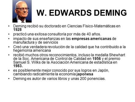 W. EDWARDS DEMING Deming recibió su doctorado en Ciencias Físico-Matemáticas en 1928 practicó una exitosa consultoría por más de 40 años. impacto de sus.