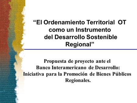 “El Ordenamiento Territorial OT como un Instrumento del Desarrollo Sostenible Regional” Propuesta de proyecto ante el Banco Interamericano de Desarrollo: