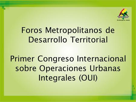 Foros Metropolitanos de Desarrollo Territorial Primer Congreso Internacional sobre Operaciones Urbanas Integrales (OUI)