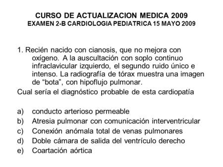 CURSO DE ACTUALIZACION MEDICA 2009 EXAMEN 2-B CARDIOLOGIA PEDIATRICA 15 MAYO 2009 1. Recién nacido con cianosis, que no mejora con oxígeno. A la auscultación.