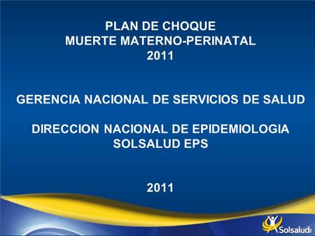 PLAN DE CHOQUE MUERTE MATERNO-PERINATAL 2011     GERENCIA NACIONAL DE SERVICIOS DE SALUD   DIRECCION NACIONAL DE EPIDEMIOLOGIA SOLSALUD EPS     2011.