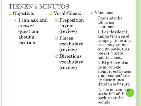 TIENEN 5 MINUTOS Objective: I can ask and answer questions about a location Vocab/Ideas: Preposition rhyme (review) Places vocabulary (review) Directions.