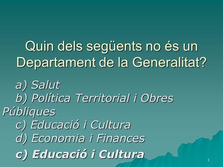 1 Quin dels següents no és un Departament de la Generalitat? a) Salut b) Política Territorial i Obres Públiques c) Educació i Cultura d) Economia i Finances.