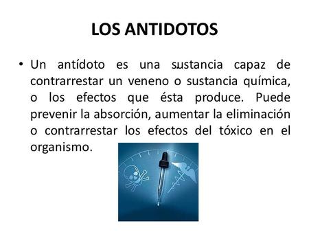 LOS ANTIDOTOS Un antídoto es una sustancia capaz de contrarrestar un veneno o sustancia química, o los efectos que ésta produce. Puede prevenir la absorción,