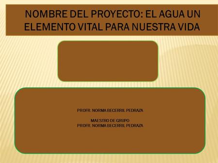 NOMBRE DEL PROYECTO: EL AGUA UN ELEMENTO VITAL PARA NUESTRA VIDA PROFR. NORMA BECERRIL PEDRAZA MAESTRO DE GRUPO PROFR. NORMA BECERRIL PEDRAZA.