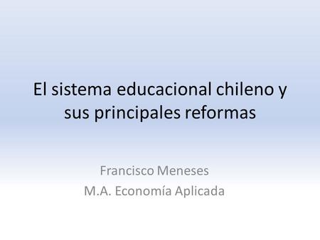 El sistema educacional chileno y sus principales reformas Francisco Meneses M.A. Economía Aplicada.