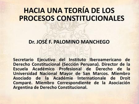 HACIA UNA TEORÍA DE LOS PROCESOS CONSTITUCIONALES Dr. JOSÉ F. PALOMINO MANCHEGO Secretario Ejecutivo del Instituto Iberoamericano de Derecho Constitucional.