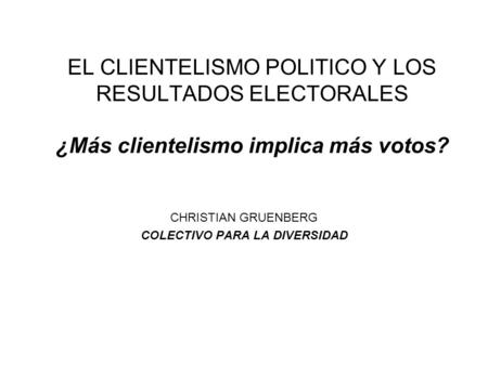 EL CLIENTELISMO POLITICO Y LOS RESULTADOS ELECTORALES ¿Más clientelismo implica más votos? CHRISTIAN GRUENBERG COLECTIVO PARA LA DIVERSIDAD.