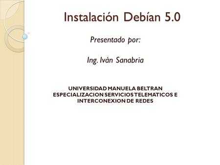 Instalación Debían 5.0 Presentado por: Ing. Iván Sanabria UNIVERSIDAD MANUELA BELTRAN ESPECIALIZACION SERVICIOS TELEMATICOS E INTERCONEXION DE REDES.