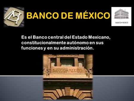 Es el Banco central del Estado Mexicano, constitucionalmente autónomo en sus funciones y en su administración.