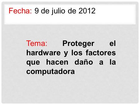 Fecha: 9 de julio de 2012 Tema: Proteger el hardware y los factores que hacen daño a la computadora.