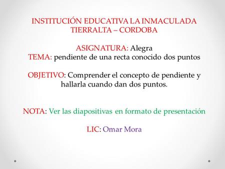 INSTITUCIÓN EDUCATIVA LA INMACULADA TIERRALTA – CORDOBA ASIGNATURA: Alegra TEMA: pendiente de una recta conocido dos puntos OBJETIVO: Comprender el concepto.