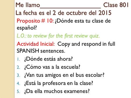 Me llamo_________________ Clase 801 La fecha es el 2 de octubre del 2015 Proposito # 10: ¿Dónde esta tu clase de español? L.O.: to review for the first.