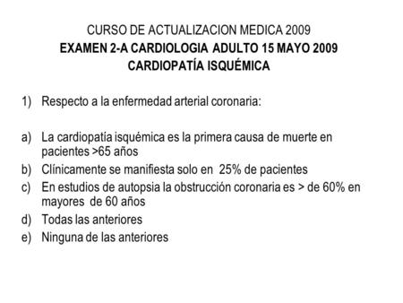 CURSO DE ACTUALIZACION MEDICA 2009 EXAMEN 2-A CARDIOLOGIA ADULTO 15 MAYO 2009 CARDIOPATÍA ISQUÉMICA 1)Respecto a la enfermedad arterial coronaria: a)La.