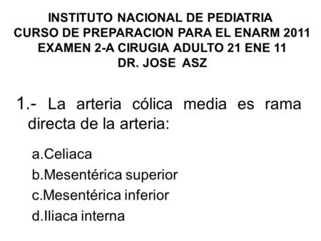INSTITUTO NACIONAL DE PEDIATRIA CURSO DE PREPARACION PARA EL ENARM 2011 EXAMEN 2-A CIRUGIA ADULTO 21 ENE 11 DR. JOSE ASZ 1.- La arteria cólica media es.