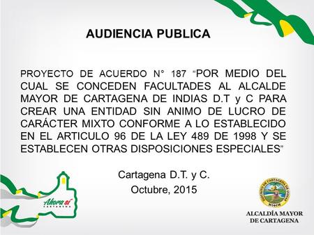 AUDIENCIA PUBLICA PROYECTO DE ACUERDO N° 187 “ POR MEDIO DEL CUAL SE CONCEDEN FACULTADES AL ALCALDE MAYOR DE CARTAGENA DE INDIAS D.T y C PARA CREAR UNA.