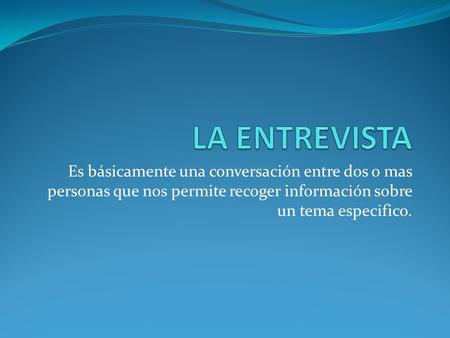 LA ENTREVISTA Es básicamente una conversación entre dos o mas personas que nos permite recoger información sobre un tema especifico.