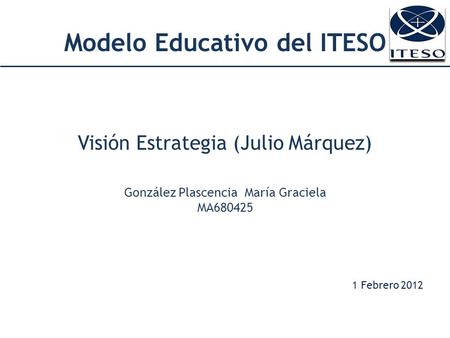 Modelo Educativo del ITESO Visión Estrategia (Julio Márquez) González Plascencia María Graciela MA680425 1 Febrero 2012.